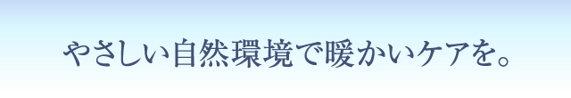 やさしい自然環境で暖かいケアを。